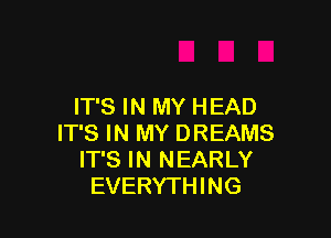 IT'S IN MY HEAD

IT'S IN MY DREAMS
IT'S IN NEARLY
EVERYTHING