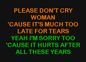 PLEASE DON'T CRY
WOMAN
'CAUSE IT'S MUCH TOO

LATE FOR TEARS