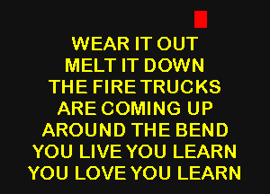 WEAR IT OUT
MELT IT DOWN
THE FIRETRUCKS
ARE COMING UP
AROUND THE BEND

YOU LIVE YOU LEARN
YOU LOVE YOU LEARN l