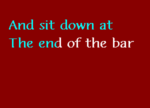 And sit down at
The end of the bar