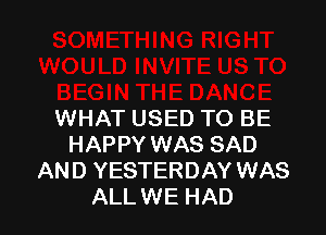 WHAT USED TO BE
HAPPY WAS SAD
AND YESTERDAY WAS
ALLWE HAD