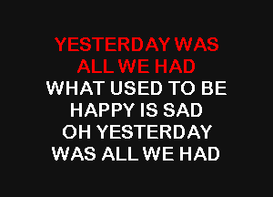 WHAT USED TO BE

HAPPY IS SAD
OH YESTERDAY
WAS ALL WE HAD