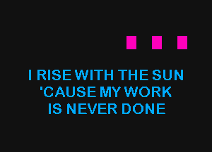 I RISE WITH THE SUN

'CAUSE MY WORK
IS NEVER DONE