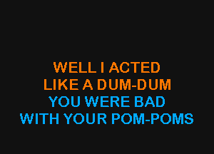 WELL I ACTED

LIKE A DUM-DUM
YOU WERE BAD
WITH YOUR POM-POMS