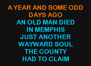 AYEAR AND SOME ODD
DAYS AGO
AN OLD MAN DIED
IN MEMPHIS
JUST ANOTHER
WAYWARD SOUL

THECOUNTY
HAD TO CLAIM l