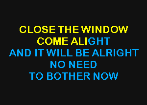 CLOSETHEWINDOW
COME ALIGHT
AND ITWILL BE ALRIGHT
NO NEED
TO BOTHER NOW