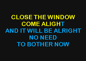 CLOSETHEWINDOW
COME ALIGHT
AND ITWILL BE ALRIGHT
NO NEED
TO BOTHER NOW