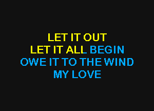 LET IT OUT
LET IT ALL BEGIN

OWE IT TO THE WIND
MY LOVE