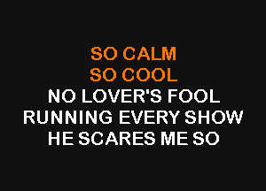 SO CALM
SO COOL
N0 LOVER'S FOOL
RUNNING EVERY SHOW
HE SCARES ME SO