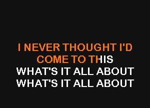 I NEVER THOUGHT I'D
COMETO THIS
WHAT'S IT ALL ABOUT
WHAT'S IT ALL ABOUT