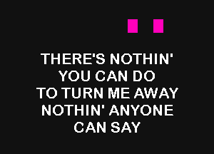 THERE'S NOTHIN'
YOU CAN DO

TO TURN ME AWAY
NOTHIN' ANYONE
CAN SAY