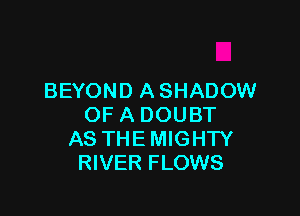 BEYOND ASHADOW

OF A DOUBT
AS THE MIGHTY
RIVER FLOWS