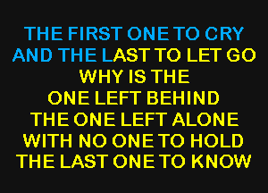 THE FIRST ONETO CRY
AND THE LAST TO LET G0
WHY IS THE
ONE LEFT BEHIND
THE ONE LEFT ALONE

WITH NO ONETO HOLD
THE LAST ONETO KNOW