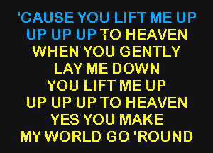 'CAUSEYOU LIFT ME UP
UP UP UPTO HEAVEN
WHEN YOU GENTLY
LAY ME DOWN
YOU LIFT ME UP
UP UP UPTO HEAVEN
YES YOU MAKE
MY WORLD G0 'ROUND