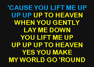 'CAUSEYOU LIFT ME UP
UP UP UPTO HEAVEN
WHEN YOU GENTLY
LAY ME DOWN
YOU LIFT ME UP
UP UP UPTO HEAVEN
YES YOU MAKE
MY WORLD G0 'ROUND