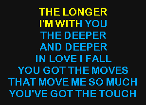 THE LONGER

I'M WITH YOU

THE DEEPER

AND DEEPER

IN LOVEI FALL

YOU GOT THE MOVES

THAT MOVE ME SO MUCH
YOU'VE GOT THETOUCH