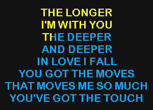 THE LONGER

I'M WITH YOU

THE DEEPER

AND DEEPER

IN LOVEI FALL

YOU GOT THE MOVES

THAT MOVES ME SO MUCH
YOU'VE GOT THETOUCH