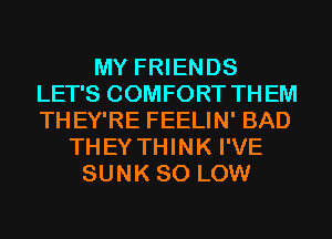 MY FRIENDS
LET'S COMFORT THEM
THEY'RE FEELIN' BAD

THEYTHINK I'VE
SUNK 80 LOW