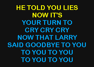 HETOLD YOU LIES
NOW IT'S
YOURTURN T0
CRYCRYCRY
NOW THAT LARRY
SAID GOODBYE TO YOU
TO YOU TO YOU
TO YOU TO YOU