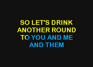 SO LET'S DRINK
ANOTHERROUND

TO YOU AND ME
AND THEM