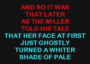 THAT HER FACE AT FIRST
JUSTGHOSTLY
TURNED AWHITER
SHADEOF PALE