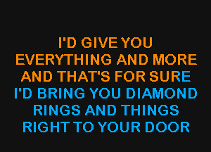 I'D GIVE YOU
EVERYTHING AND MORE
AND THAT'S FOR SURE
I'D BRING YOU DIAMOND

RINGS AND THINGS
RIGHT TO YOUR DOOR