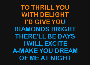TO THRILL YOU
WITH DELIGHT
I'D GIVE YOU
DIAMONDS BRIGHT
THERE'LL BE DAYS
IWILL EXCITE

A-MAKEYOU DREAM
OF ME AT NIGHT l