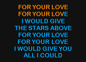 FOR YOUR LOVE
FOR YOUR LOVE
I WOULD GIVE
THE STARS ABOVE
FOR YOUR LOVE
FOR YOUR LOVE

IWOULD GIVE YOU
ALL I COULD l