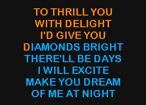 TO THRILL YOU
WITH DELIGHT
I'D GIVE YOU
DIAMONDS BRIGHT
THERE'LL BE DAYS
IWILL EXCITE

MAKEYOU DREAM
OF ME AT NIGHT l