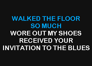 WALKED THE FLOOR
SO MUCH
WORE OUT MY SHOES
RECEIVED YOUR
INVITATION TO THE BLUES