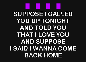 SUPPOSE I CALLED
YOU UPTONIGHT
AND TOLD YOU
THATI LOVE YOU
AND SUPPOSE

I SAID I WANNA COME
BACK HOME l