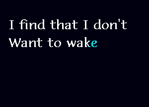 I find that I don't
Want to wake