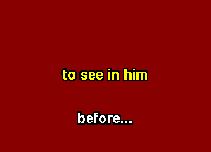 to see in him

before...