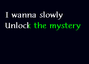 I wanna slowly
Unlock the mystery