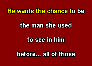 He wants the chance to be
the man she used

to see in him

before... all of those