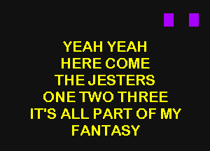 YEAH YEAH
HERE COME
THE JESTERS
ONE TWO THREE
IT'S ALL PART OF MY
FANTASY
