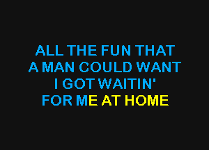 ALLTHEFUNTHAT
A MAN COULD WANT

IGOT WAITIN'
FOR ME AT HOME