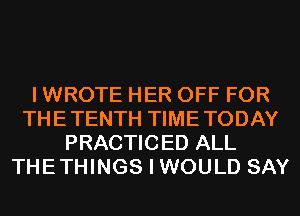 I WROTE HER OFF FOR
THETENTH TIMETODAY
PRACTICED ALL
THETHINGS I WOULD SAY