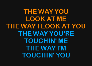 THEWAY YOU
LOOK AT ME
THEWAYI LOOK AT YOU
THEWAY YOU'RE
TOUCHIN' ME

THEWAY I'M
TOUCHIN'YOU