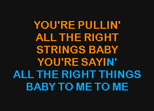 YOU'RE PULLIN'
ALL THE RIGHT
STRINGS BABY
YOU'RE SAYIN'
ALL THE RIGHT THINGS
BABY T0 METO ME