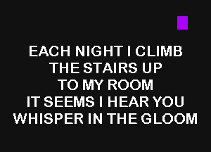 EACH NIGHT I CLIMB
THESTAIRS UP
TO MY ROOM
IT SEEMS I HEAR YOU
WHISPER IN THE GLOOM