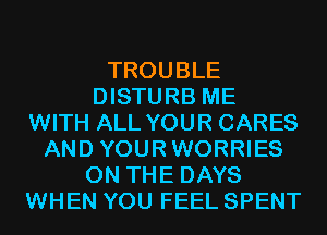 TROUBLE
DISTURB ME
WITH ALL YOUR CARES
AND YOURWORRIES
ON THE DAYS
WHEN YOU FEEL SPENT