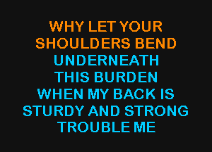 WHY LET YOUR
SHOULDERS BEND
UNDERNEATH
THIS BURDEN
WHEN MY BACK IS

STURDY AND STRONG
TROUBLE ME