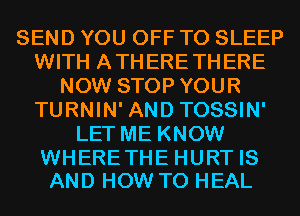 SEND YOU OFF TO SLEEP
WITH ATHERETHERE
NOW STOP YOUR
TURNIN' AND TOSSIN'
LET ME KNOW

WHERETHE HURT IS
AND HOW TO HEAL