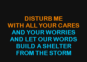 DISTURB ME
WITH ALL YOUR CARES
AND YOURWORRIES
AND LET OUR WORDS
BUILD ASHELTER
FROM THE STORM