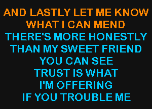 AND LASTLY LET ME KNOW
WHAT I CAN MEND
THERE'S MORE HONESTLY
THAN MY SWEET FRIEND
YOU CAN SEE
TRUST IS WHAT
I'M OFFERING
IF YOU TROUBLE ME