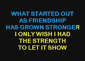WHAT STARTED OUT
AS FRIENDSHIP
HAS GROWN STRONGER
I ONLY WISH I HAD
THESTRENGTH
TO LET IT SHOW