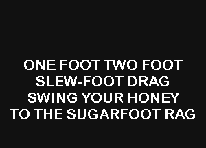 ONE FOOT TWO FOOT
SLEW-FOOT DRAG
SWING YOUR HONEY
TO THE SUGARFOOT RAG