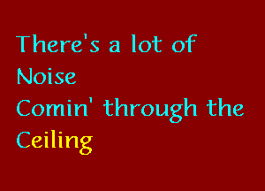 There's a lot of
Noise

Comin' through the
Ceiling