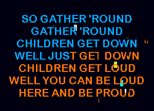 so GATHER 'ROUND
GATHER' 'ROUND
CHILDREN GET DOWN h
W'ELLJUSTGE'I DOWN
CHILDREN GET LOUD
WELL YOU CAN BE LpUD
HEREANDBEFROUD